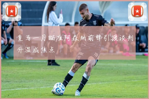 皇马一月瞄准阿森纳前锋引援谈判升温成焦点