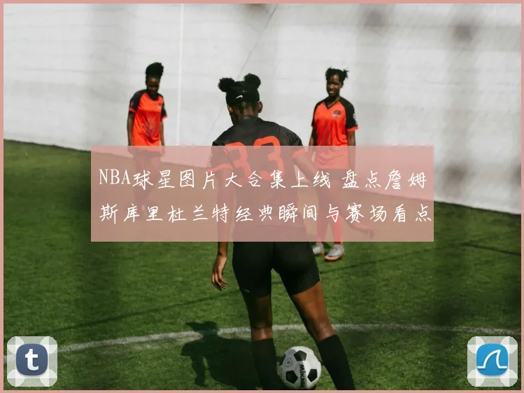 NBA球星图片大合集上线 盘点詹姆斯库里杜兰特经典瞬间与赛场看点