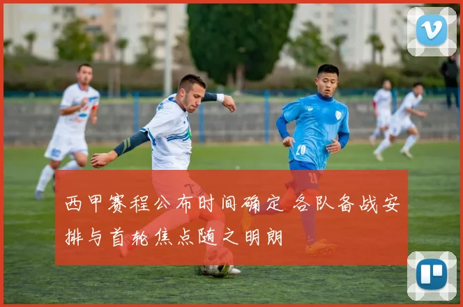 西甲赛程公布时间确定 各队备战安排与首轮焦点随之明朗
