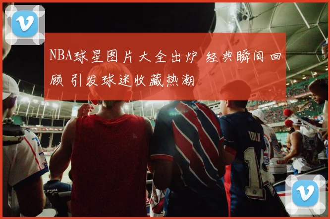 NBA球星图片大全出炉 经典瞬间回顾 引发球迷收藏热潮