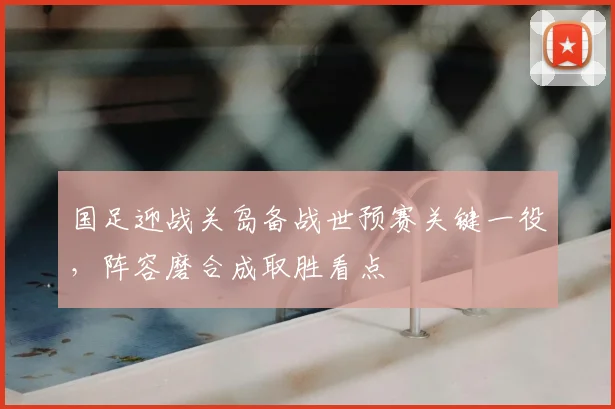 国足迎战关岛备战世预赛关键一役，阵容磨合成取胜看点
