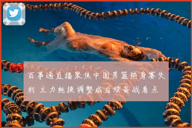 百事通直播聚焦中国男篮热身赛失利 主力轮换调整成后续备战看点