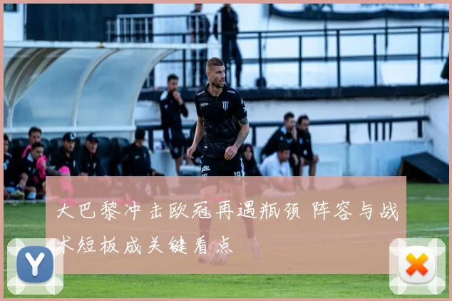 大巴黎冲击欧冠再遇瓶颈 阵容与战术短板成关键看点