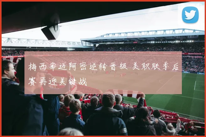 梅西率迈阿密逆转晋级 美职联季后赛再迎关键战