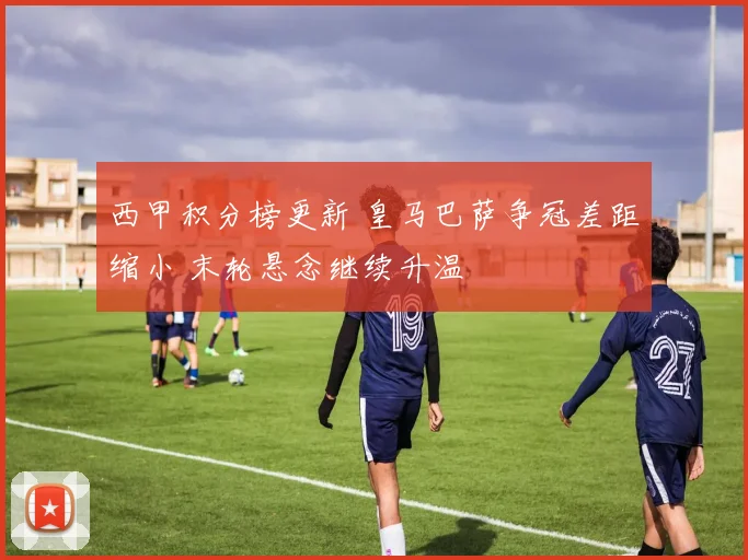 西甲积分榜更新 皇马巴萨争冠差距缩小 末轮悬念继续升温