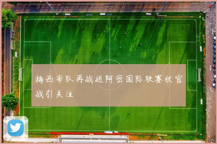 梅西率队再战迈阿密国际联赛收官战引关注