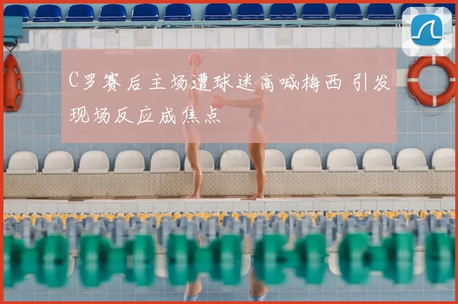 C罗赛后主场遭球迷高喊梅西 引发现场反应成焦点