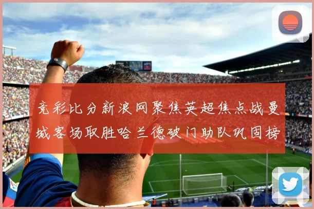 竞彩比分新浪网聚焦英超焦点战曼城客场取胜哈兰德破门助队巩固榜首优势