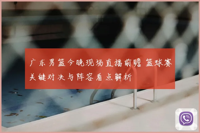 广东男篮今晚现场直播前瞻 篮球赛关键对决与阵容看点解析