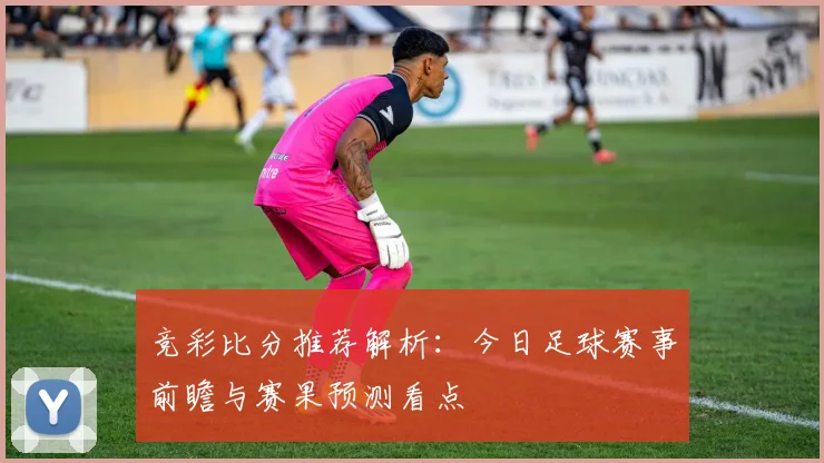 竞彩比分推荐解析：今日足球赛事前瞻与赛果预测看点