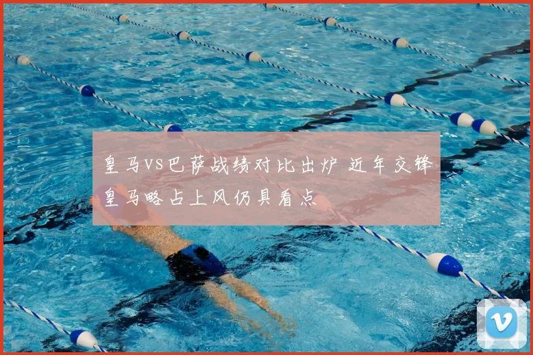 皇马vs巴萨战绩对比出炉 近年交锋皇马略占上风仍具看点