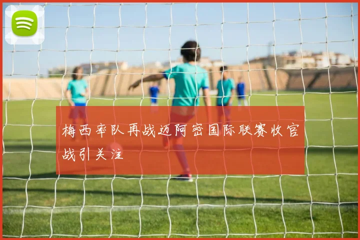 梅西率队再战迈阿密国际联赛收官战引关注