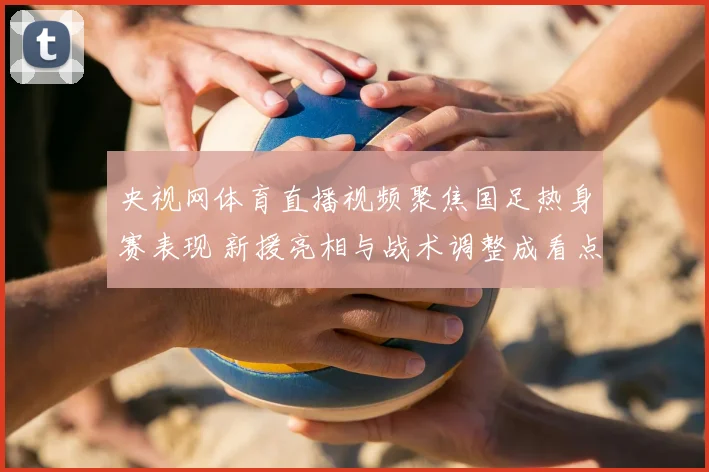 央视网体育直播视频聚焦国足热身赛表现 新援亮相与战术调整成看点