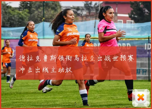 德拉克鲁斯领衔乌拉圭出战世预赛冲击出线主动权