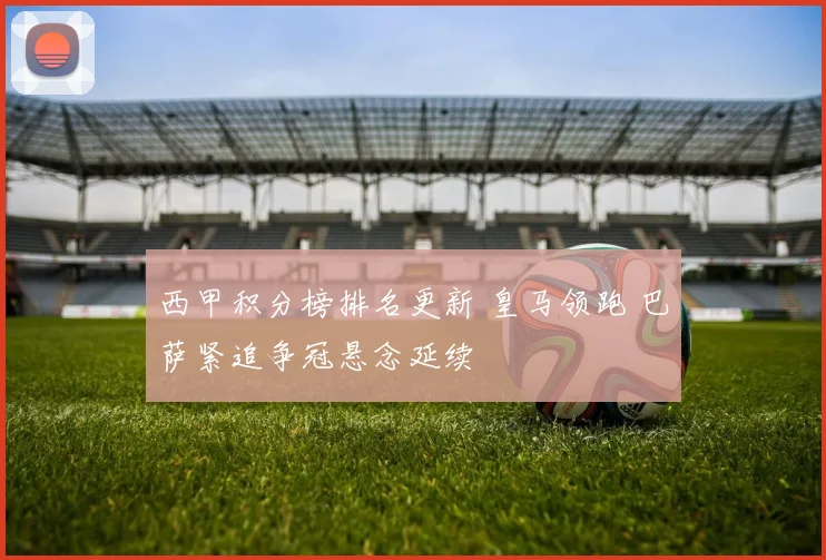 西甲积分榜排名更新 皇马领跑 巴萨紧追争冠悬念延续