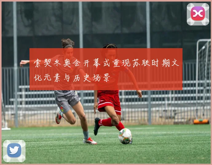 索契冬奥会开幕式重现苏联时期文化元素与历史场景