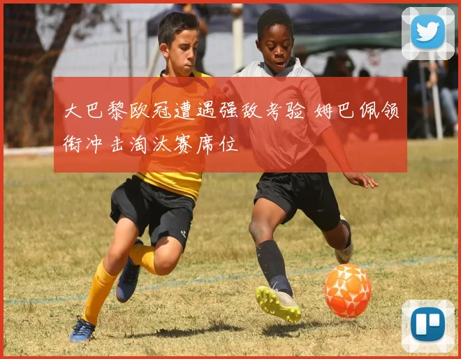 大巴黎欧冠遭遇强敌考验 姆巴佩领衔冲击淘汰赛席位