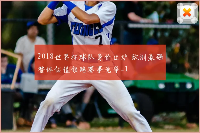 2018世界杯球队身价出炉 欧洲豪强整体估值领跑赛事竞争_1
