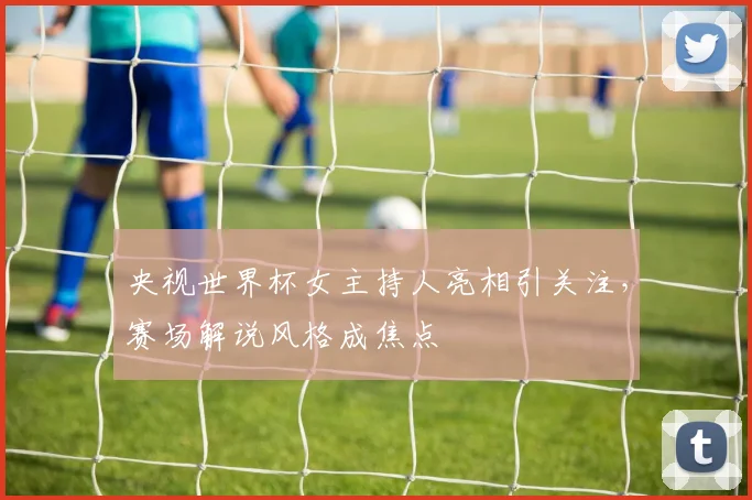 央视世界杯女主持人亮相引关注，赛场解说风格成焦点