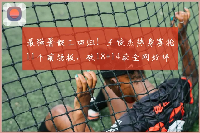 最强暑假工回归!王俊杰热身赛抢11个前场板,砍18+14获全网好评