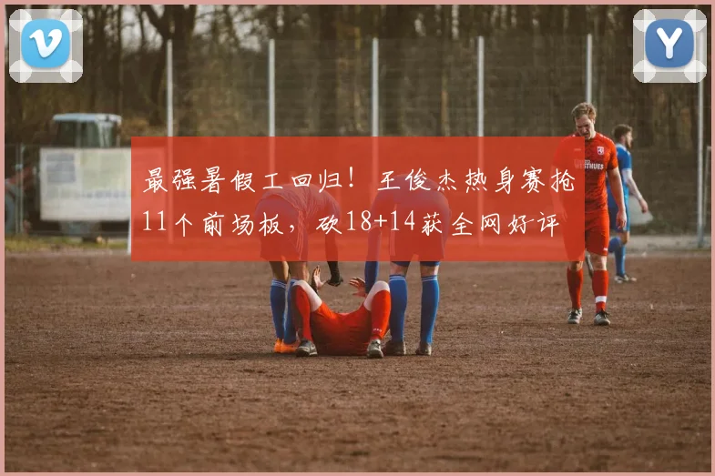 最强暑假工回归!王俊杰热身赛抢11个前场板,砍18+14获全网好评