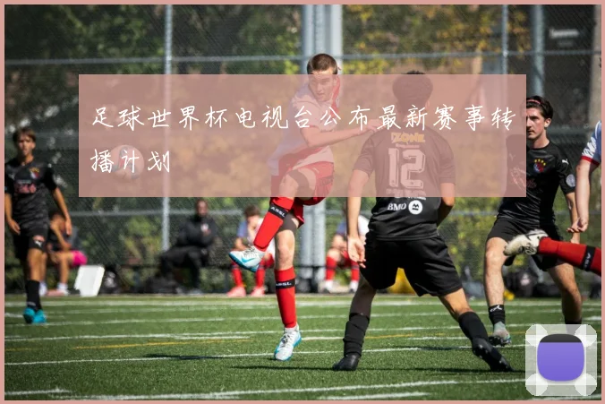 足球世界杯电视台公布最新赛事转播计划